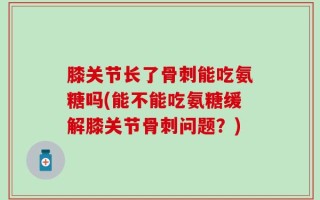 膝关节长了骨刺能吃氨糖吗(能不能吃氨糖缓解膝关节骨刺问题？)