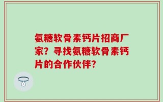 氨糖软骨素钙片招商厂家？寻找氨糖软骨素钙片的合作伙伴？