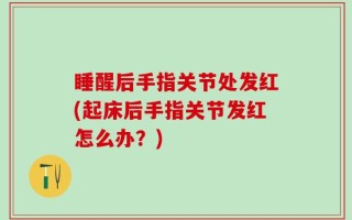 睡醒后手指关节处发红(起床后手指关节发红怎么办？)