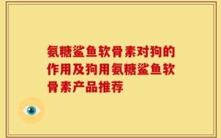 氨糖鲨鱼软骨素对狗的作用及狗用氨糖鲨鱼软骨素产品推荐