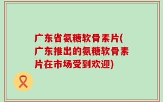 广东省氨糖软骨素片(广东推出的氨糖软骨素片在市场受到欢迎)