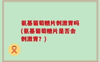氨基葡萄糖片刺激胃吗(氨基葡萄糖片是否会刺激胃？)