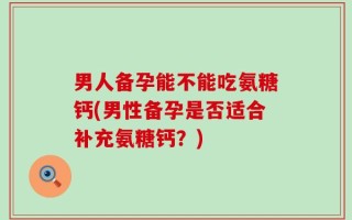 男人备孕能不能吃氨糖钙(男性备孕是否适合补充氨糖钙？)