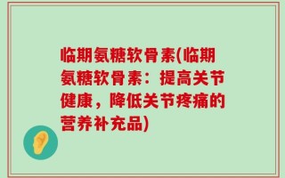 临期氨糖软骨素(临期氨糖软骨素：提高关节健康，降低关节疼痛的营养补充品)
