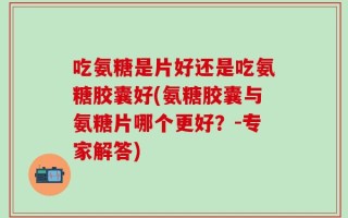 吃氨糖是片好还是吃氨糖胶囊好(氨糖胶囊与氨糖片哪个更好？-专家解答)