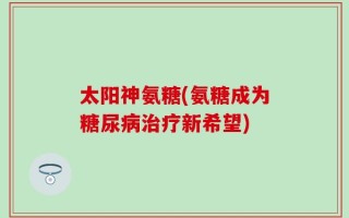 太阳神氨糖(氨糖成为糖尿病治疗新希望)
