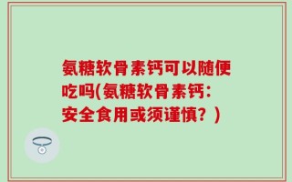 氨糖软骨素钙可以随便吃吗(氨糖软骨素钙：安全食用或须谨慎？)