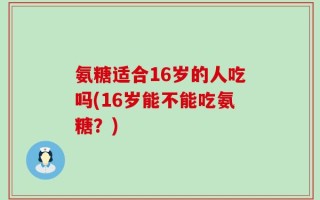 氨糖适合16岁的人吃吗(16岁能不能吃氨糖？)