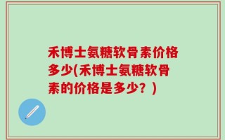 禾博士氨糖软骨素价格多少(禾博士氨糖软骨素的价格是多少？)
