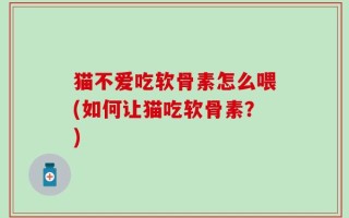 猫不爱吃软骨素怎么喂(如何让猫吃软骨素？)