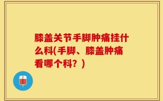 膝盖关节手脚肿痛挂什么科(手脚、膝盖肿痛看哪个科？)