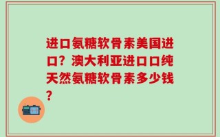 进口氨糖软骨素美国进口？澳大利亚进口口纯天然氨糖软骨素多少钱？