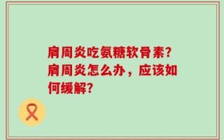 肩周炎吃氨糖软骨素？肩周炎怎么办，应该如何缓解？