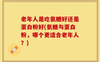 老年人是吃氨糖好还是蛋白粉好(氨糖与蛋白粉，哪个更适合老年人？)