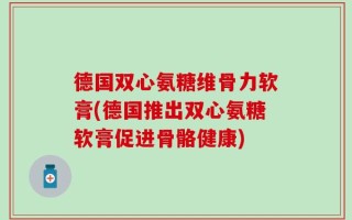 德国双心氨糖维骨力软膏(德国推出双心氨糖软膏促进骨骼健康)