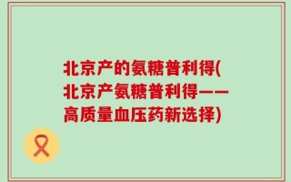 北京产的氨糖普利得(北京产氨糖普利得——高质量血压药新选择)