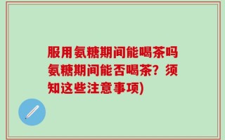 服用氨糖期间能喝茶吗氨糖期间能否喝茶？须知这些注意事项)