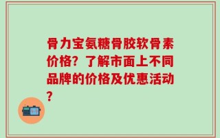骨力宝氨糖骨胶软骨素价格？了解市面上不同品牌的价格及优惠活动？