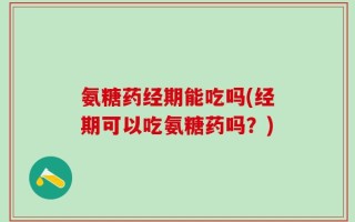 氨糖药经期能吃吗(经期可以吃氨糖药吗？)