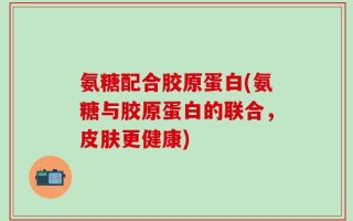 氨糖配合胶原蛋白(氨糖与胶原蛋白的联合，皮肤更健康)