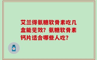艾兰得氨糖软骨素吃几盒能见效？氨糖软骨素钙片适合哪些人吃？