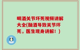 喝酒关节坏死视频讲解大全(酗酒导致关节坏死，医生现身讲解！)