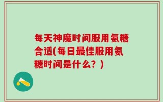 每天神魔时间服用氨糖合适(每日最佳服用氨糖时间是什么？)