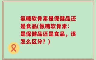 氨糖软骨素是保健品还是食品(氨糖软骨素：是保健品还是食品，该怎么区分？)