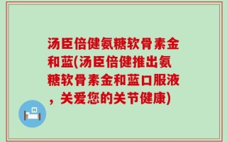 汤臣倍健氨糖软骨素金和蓝(汤臣倍健推出氨糖软骨素金和蓝口服液，关爱您的关节健康)