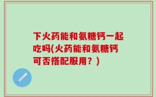 下火药能和氨糖钙一起吃吗(火药能和氨糖钙可否搭配服用？)