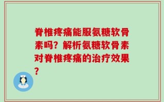 脊椎疼痛能服氨糖软骨素吗？解析氨糖软骨素对脊椎疼痛的治疗效果？