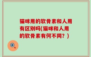 猫咪用的软骨素和人用有区别吗(猫咪和人用的软骨素有何不同？)
