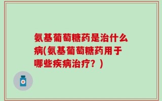 氨基葡萄糖药是治什么病(氨基葡萄糖药用于哪些疾病治疗？)