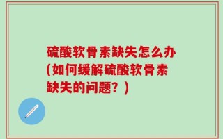 硫酸软骨素缺失怎么办(如何缓解硫酸软骨素缺失的问题？)