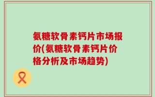 氨糖软骨素钙片市场报价(氨糖软骨素钙片价格分析及市场趋势)