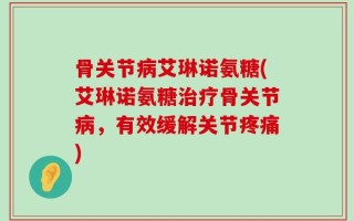 骨关节病艾琳诺氨糖(艾琳诺氨糖治疗骨关节病，有效缓解关节疼痛)