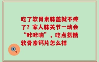 吃了软骨素膝盖就不疼了？家人膝关节一动会“咔咔响”，吃点氨糖软骨素钙片怎么样