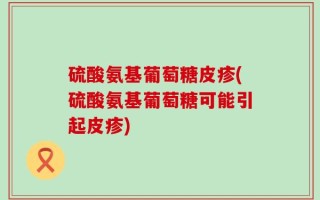硫酸氨基葡萄糖皮疹(硫酸氨基葡萄糖可能引起皮疹)