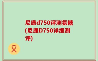 尼康d750评测氨糖(尼康D750详细测评)