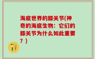 海底世界的膝关节(神奇的海底生物：它们的膝关节为什么如此重要？)