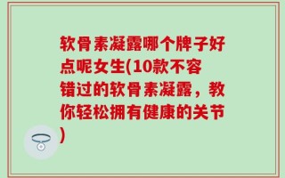 软骨素凝露哪个牌子好点呢女生(10款不容错过的软骨素凝露，教你轻松拥有健康的关节)