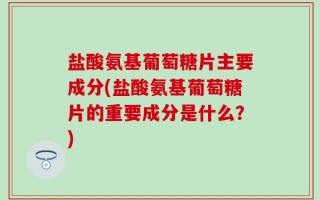 盐酸氨基葡萄糖片主要成分(盐酸氨基葡萄糖片的重要成分是什么？)