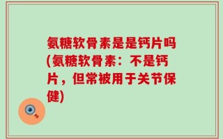 氨糖软骨素是是钙片吗(氨糖软骨素：不是钙片，但常被用于关节保健)