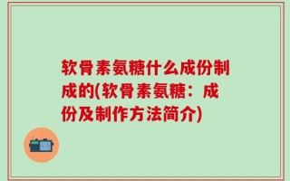 软骨素氨糖什么成份制成的(软骨素氨糖：成份及制作方法简介)
