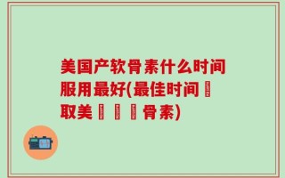 美国产软骨素什么时间服用最好(最佳时间攝取美國製軟骨素)