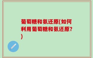 葡萄糖和氨还原(如何利用葡萄糖和氨还原？)