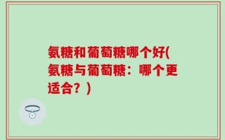 氨糖和葡萄糖哪个好(氨糖与葡萄糖：哪个更适合？)