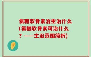 氨糖软骨素治主治什么(氨糖软骨素可治什么？——主治范围简析)