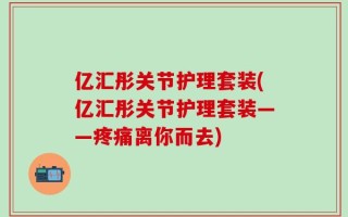 亿汇彤关节护理套装(亿汇彤关节护理套装——疼痛离你而去)