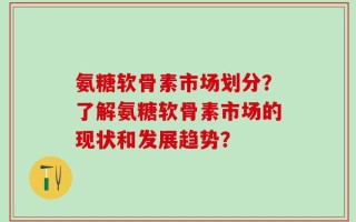 氨糖软骨素市场划分？了解氨糖软骨素市场的现状和发展趋势？